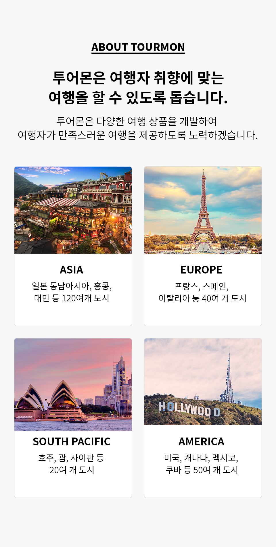 about tourmon 투어몬은 여행자 취향에 맞는 여행을 할 수 있도록 돕습니다. 투어몬은 다양한 여행 상품을 개발하여 여행자가 만족스러운 여행을 제공하도록 노력하겠습니다. / asia - 일보느 동남아시아, 홍콩, 대만 등 120여개 도시 / europe - 프랑스, 스페인, 이탈리아 등 40여 개 도시 / south pacific - 호주, 괌, 사이판 등 20여 개 도시 / america - 미국, 캐나다, 멕시코, 쿠바 등 50여 개 도시