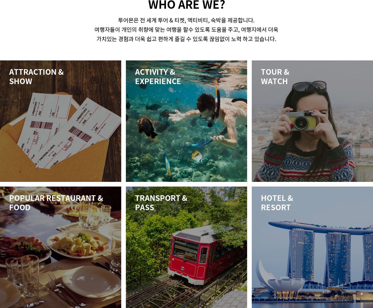 who are we? 투어몬은 전 세계 투어 & 티켓, 액티비티, 숙박을 제공합니다. 여행자들이 개인의 취향에 맞는 여행을 할수 있도록 도움을 주고, 여행지에서 더욱 가치있는 경험과 더욱 쉽고 편하게 즐길 수 있도록 끊임없이 노력 하고 있습니다. / attraction & show / activity & experience / tour & watch / popular restaurant & food / transport & pass /	hotel & resort